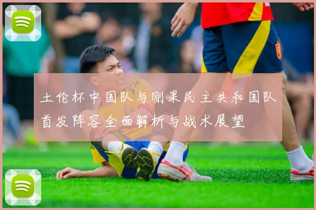 土伦杯中国队与刚果民主共和国队首发阵容全面解析与战术展望