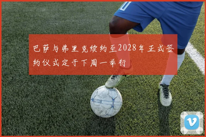 巴萨与弗里克续约至2028年正式签约仪式定于下周一举行