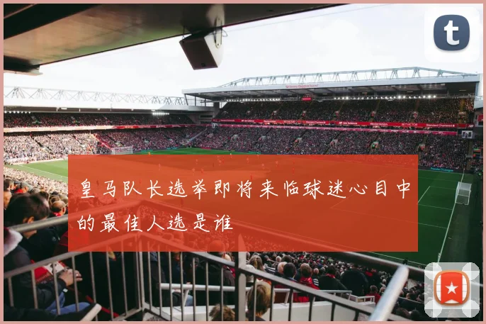 皇马队长选举即将来临球迷心目中的最佳人选是谁