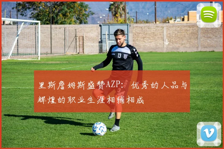 里斯詹姆斯盛赞AZP：优秀的人品与辉煌的职业生涯相辅相成