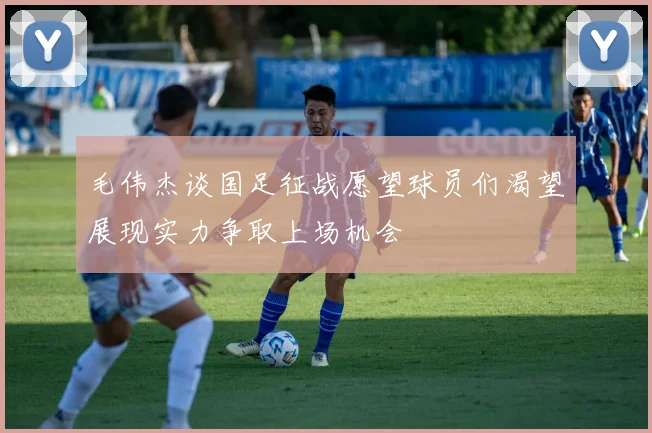 毛伟杰谈国足征战愿望球员们渴望展现实力争取上场机会