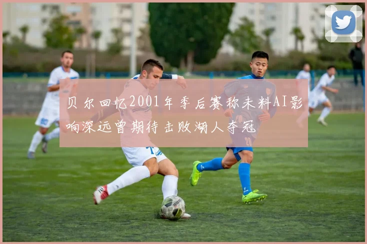 贝尔回忆2001年季后赛称未料AI影响深远曾期待击败湖人夺冠