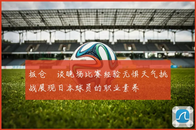 板仓滉谈晚场比赛经验无惧天气挑战展现日本球员的职业素养