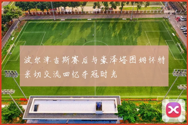 波尔津吉斯赛后与豪泽塔图姆怀特亲切交流回忆夺冠时光