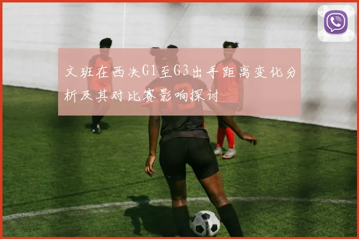 文班在西决G1至G3出手距离变化分析及其对比赛影响探讨