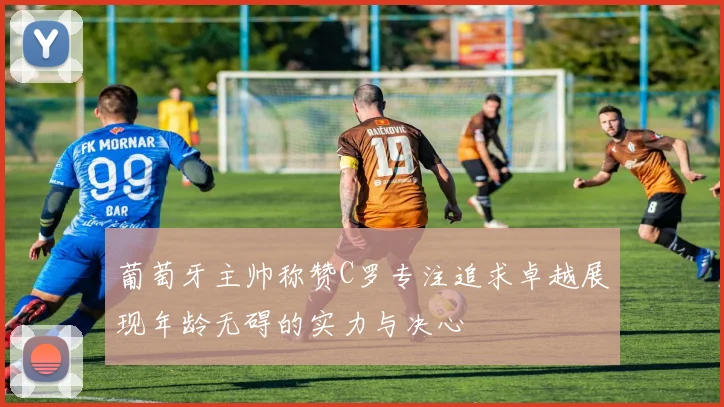 葡萄牙主帅称赞C罗专注追求卓越展现年龄无碍的实力与决心
