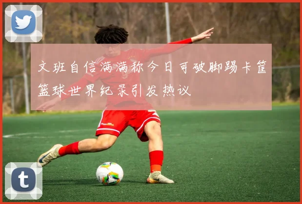 文班自信满满称今日可破脚踢卡筐篮球世界纪录引发热议