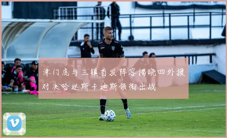 津门虎与三镇首发阵容揭晓四外援对决哈达斯卡迪斯领衔出战