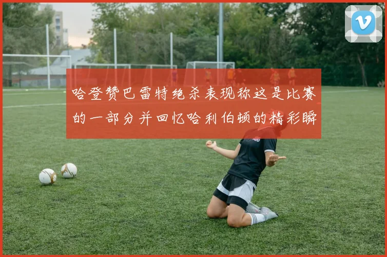 哈登赞巴雷特绝杀表现称这是比赛的一部分并回忆哈利伯顿的精彩瞬间