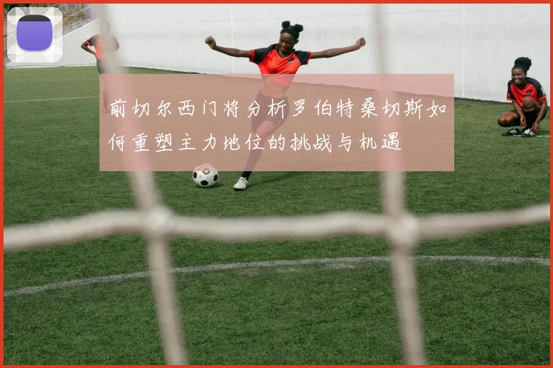 前切尔西门将分析罗伯特桑切斯如何重塑主力地位的挑战与机遇