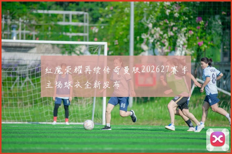 红魔荣耀再续传奇曼联202627赛季主场球衣全新发布