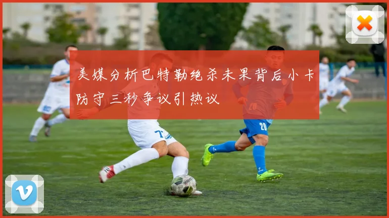 美媒分析巴特勒绝杀未果背后小卡防守三秒争议引热议