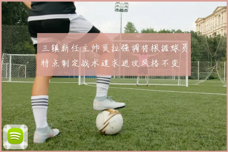 三镇新任主帅莫拉强调将根据球员特点制定战术追求进攻风格不变
