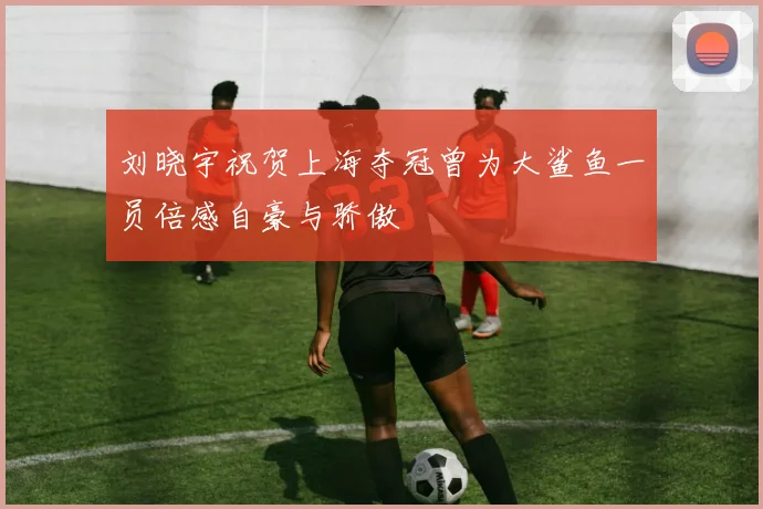 刘晓宇祝贺上海夺冠曾为大鲨鱼一员倍感自豪与骄傲