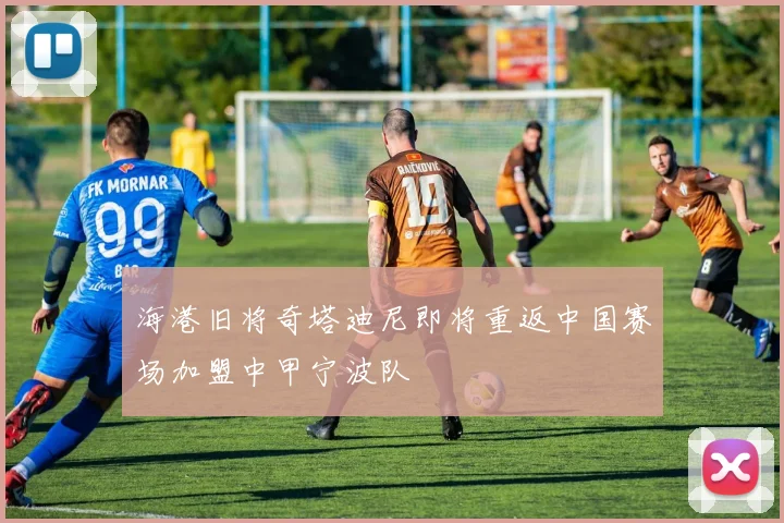 海港旧将奇塔迪尼即将重返中国赛场加盟中甲宁波队