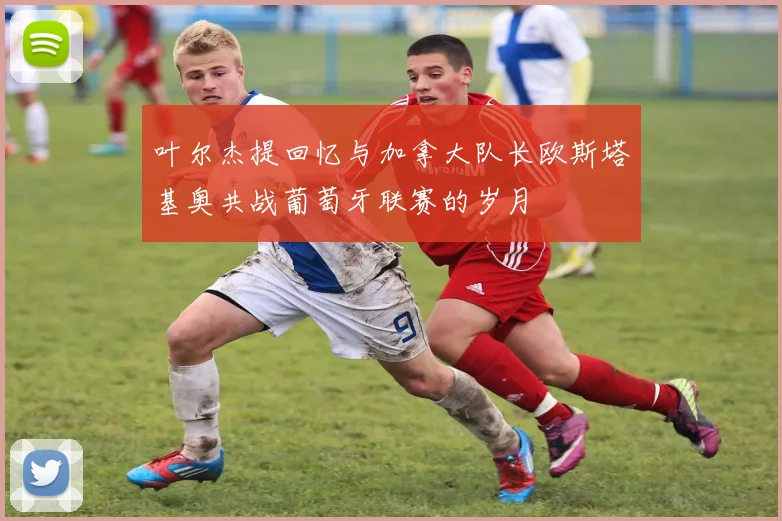 叶尔杰提回忆与加拿大队长欧斯塔基奥共战葡萄牙联赛的岁月
