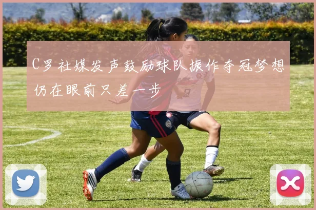 C罗社媒发声鼓励球队振作夺冠梦想仍在眼前只差一步
