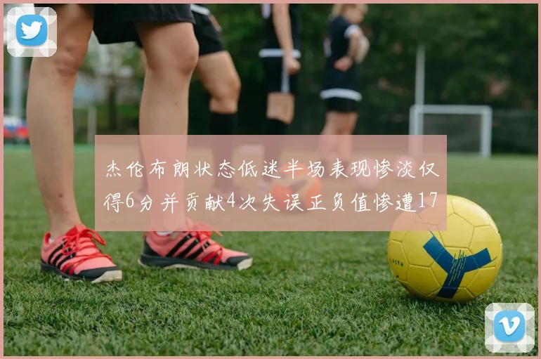 杰伦布朗状态低迷半场表现惨淡仅得6分并贡献4次失误正负值惨遭17