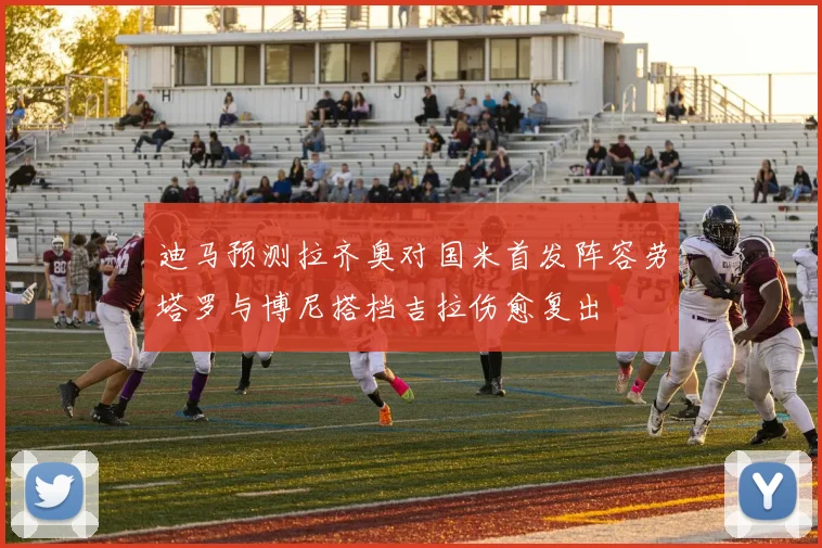 迪马预测拉齐奥对国米首发阵容劳塔罗与博尼搭档吉拉伤愈复出