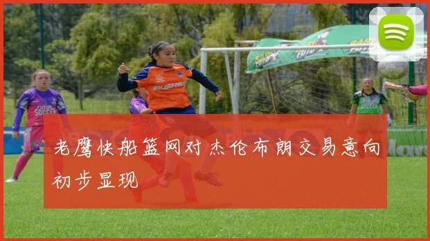 老鹰快船篮网对杰伦布朗交易意向初步显现
